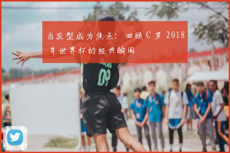 当发型成为焦点:回顾 C 罗 2018 年世界杯的经典瞬间