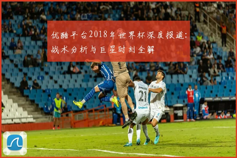 优酷平台2018年世界杯深度报道:战术分析与巨星时刻全解