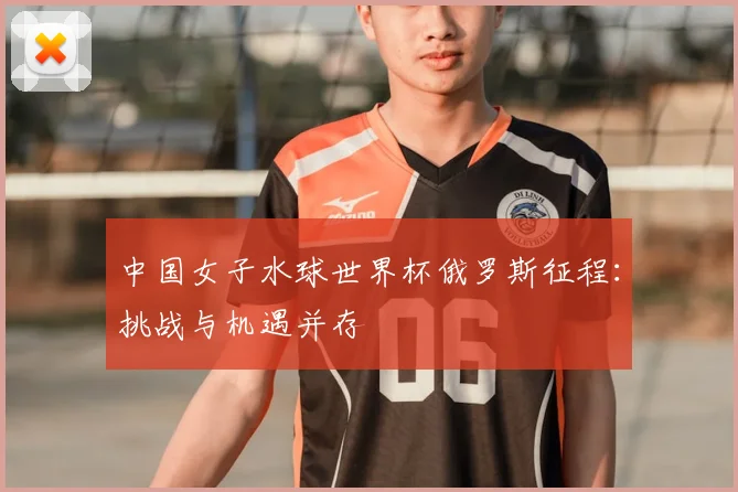中国女子水球世界杯俄罗斯征程:挑战与机遇并存