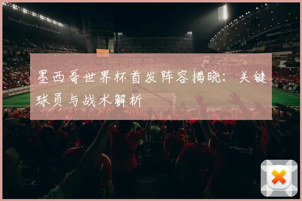 墨西哥世界杯首发阵容揭晓:关键球员与战术解析
