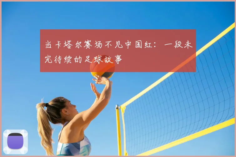 当卡塔尔赛场不见中国红:一段未完待续的足球故事