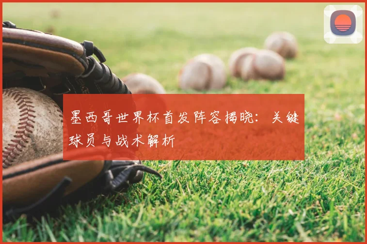 墨西哥世界杯首发阵容揭晓：关键球员与战术解析