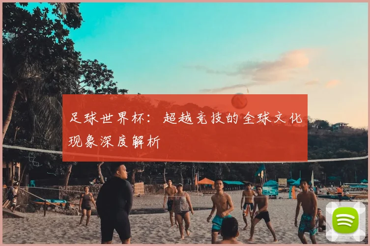 足球世界杯：超越竞技的全球文化现象深度解析