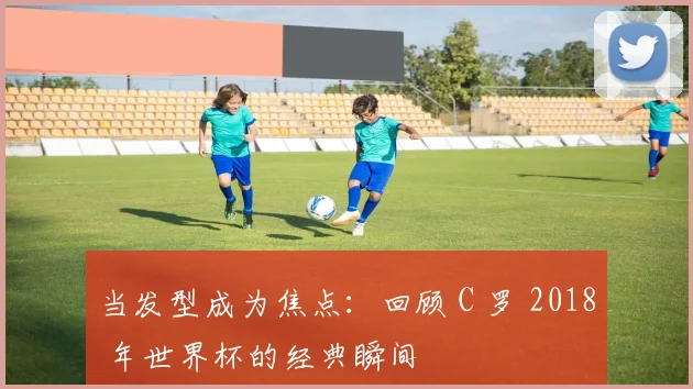 当发型成为焦点:回顾 C 罗 2018 年世界杯的经典瞬间