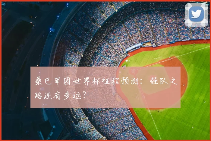 桑巴军团世界杯征程预测:强队之路还有多远?