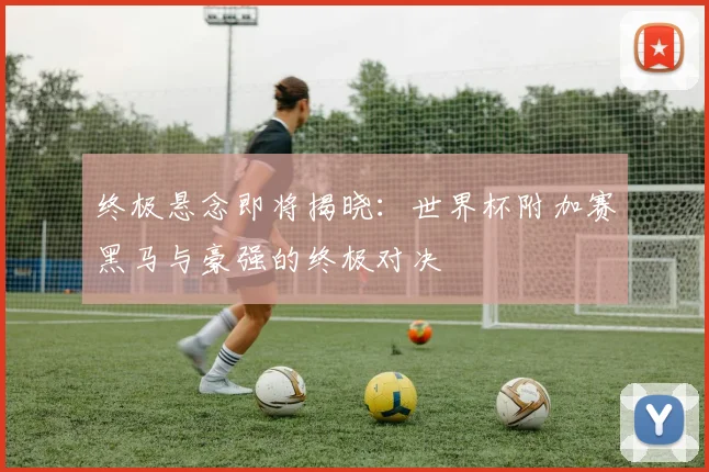 终极悬念即将揭晓:世界杯附加赛黑马与豪强的终极对决