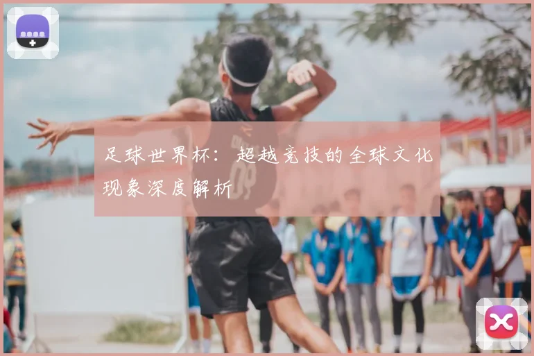 足球世界杯：超越竞技的全球文化现象深度解析
