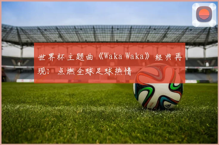 世界杯主题曲《Waka Waka》经典再现：点燃全球足球热情