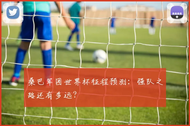 桑巴军团世界杯征程预测:强队之路还有多远?