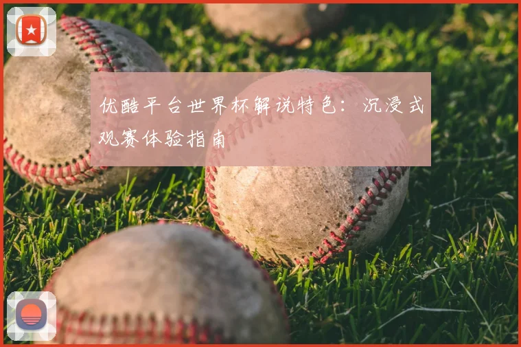 优酷平台世界杯解说特色：沉浸式观赛体验指南