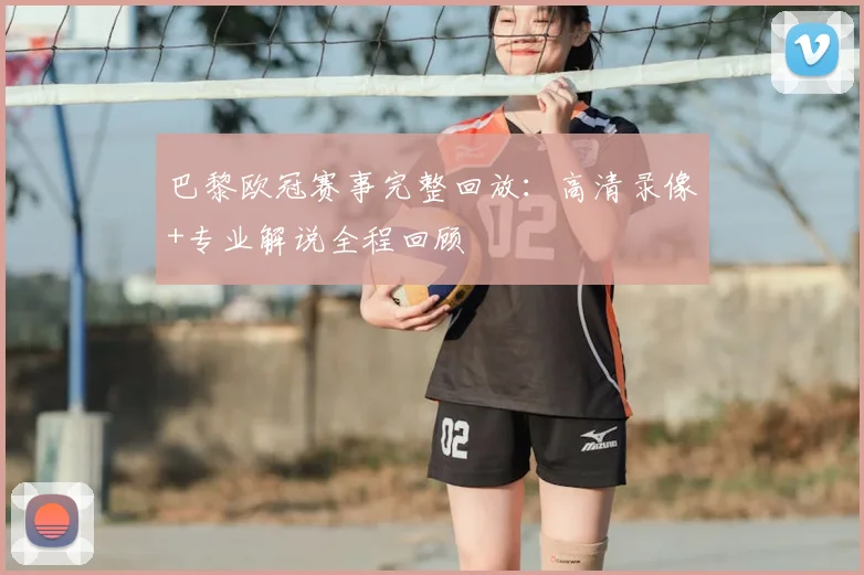 巴黎欧冠赛事完整回放：高清录像+专业解说全程回顾