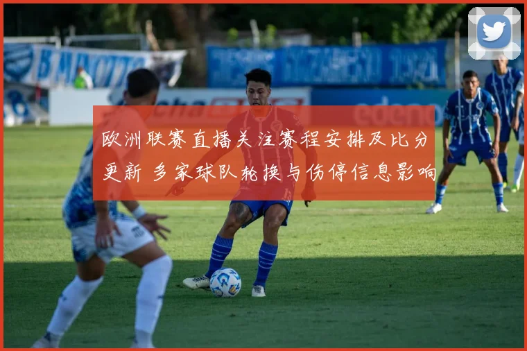 欧洲联赛直播关注赛程安排及比分更新 多家球队轮换与伤停信息影响出场