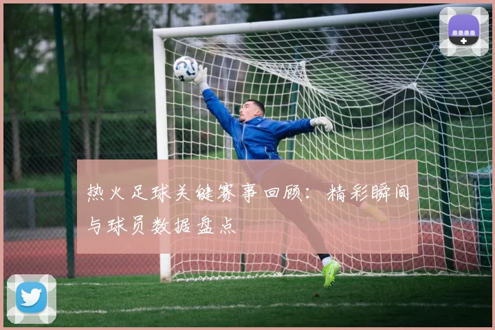 热火足球关键赛事回顾：精彩瞬间与球员数据盘点