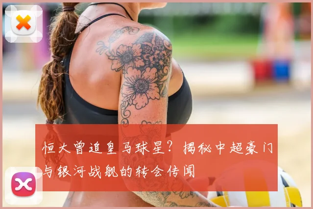 恒大曾追皇马球星？揭秘中超豪门与银河战舰的转会传闻