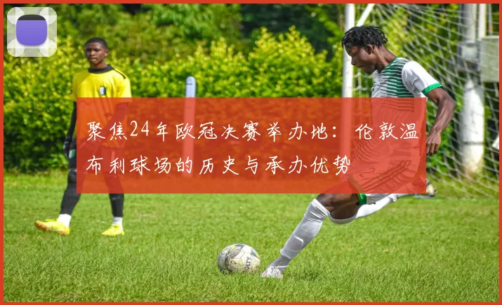 聚焦24年欧冠决赛举办地：伦敦温布利球场的历史与承办优势
