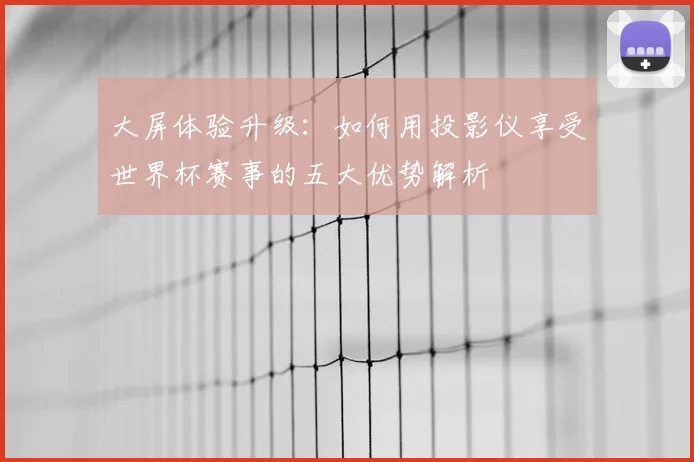大屏体验升级：如何用投影仪享受世界杯赛事的五大优势解析
