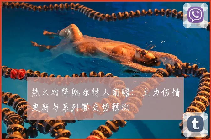 热火对阵凯尔特人前瞻：主力伤情更新与系列赛走势预测