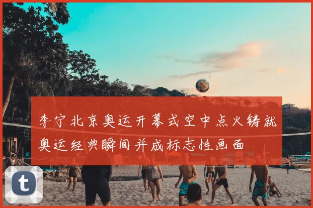 李宁北京奥运开幕式空中点火铸就奥运经典瞬间并成标志性画面